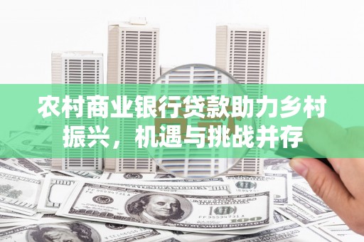 弋阳农村商业银行贷款助力乡村振兴，机遇与挑战并存