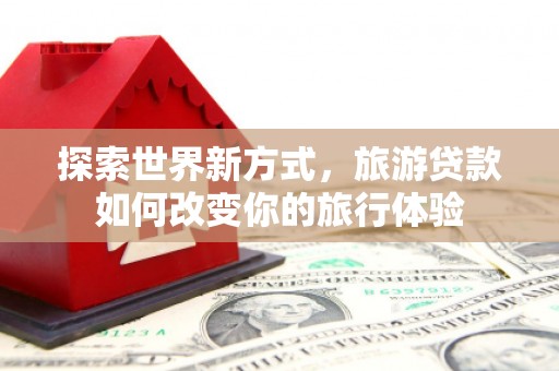 琼结探索世界新方式，旅游贷款如何改变你的旅行体验