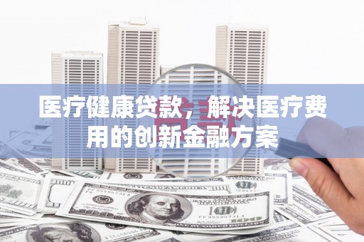 造桥医疗健康贷款，解决医疗费用的创新金融方案